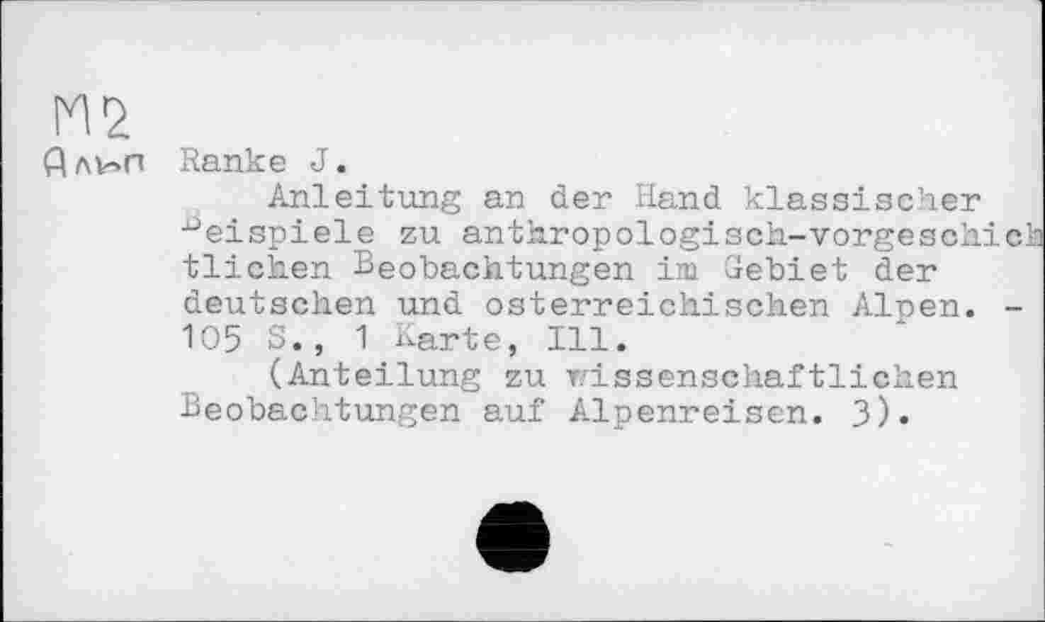 ﻿Длин Ranke J.
Anleitung an der Hand klassischer Beispiele zu anthropologisch-vorgeschic tlichen Beobachtungen im Gebiet der deutschen und österreichischen Alpen. -105 S., 1 Karte, Ill.
(Anteilung zu wissenschaftlichen Beobachtungen auf Alpenreisen. 3)»